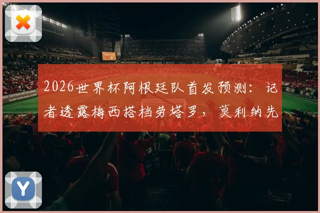 2026世界杯阿根廷队首发预测:记者透露梅西搭档劳塔罗,莫利纳先发引发战术讨论