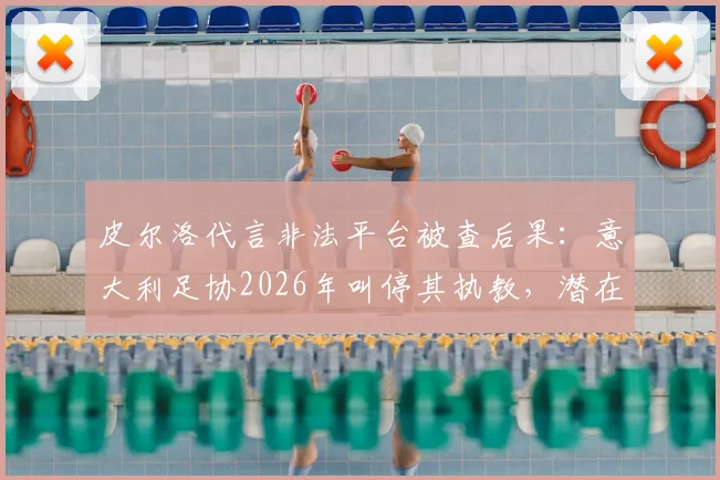 皮尔洛代言非法平台被查后果：意大利足协2026年叫停其执教，潜在接任者名单出炉