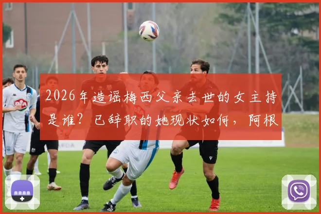 2026年造谣梅西父亲去世的女主持是谁？已辞职的她现状如何，阿根廷总统怒斥事件全过程回顾