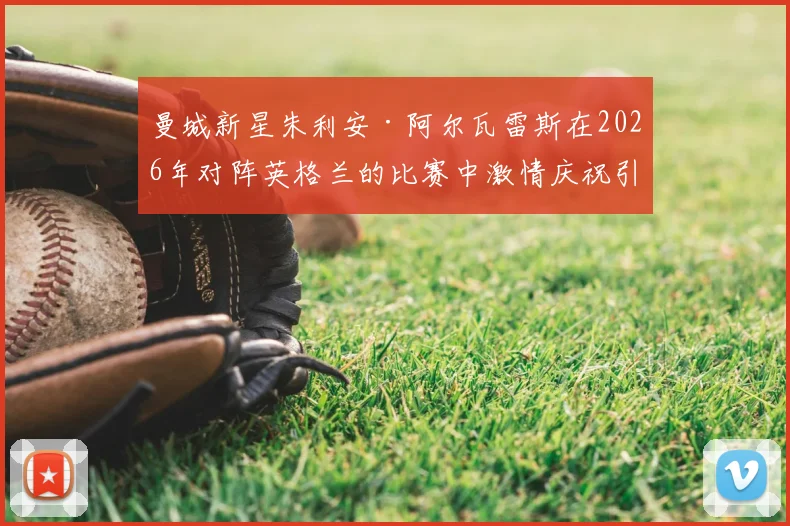 曼城新星朱利安·阿尔瓦雷斯在2026年对阵英格兰的比赛中激情庆祝引热议,资深门将解读背后心理与球场文化