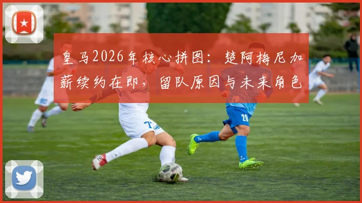 皇马2026年核心拼图：楚阿梅尼加薪续约在即，留队原因与未来角色深度解读