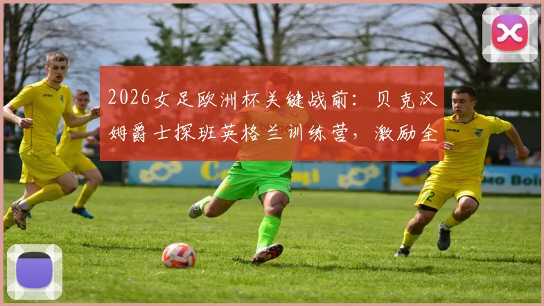2026女足欧洲杯关键战前:贝克汉姆爵士探班英格兰训练营,激励全队迎战挪威的战术与士气准备全记录