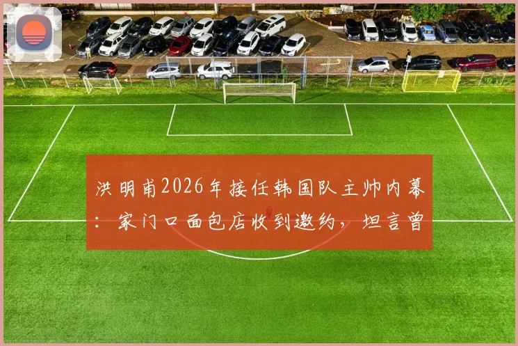 洪明甫2026年接任韩国队主帅内幕:家门口面包店收到邀约,坦言曾以为是常规程序
