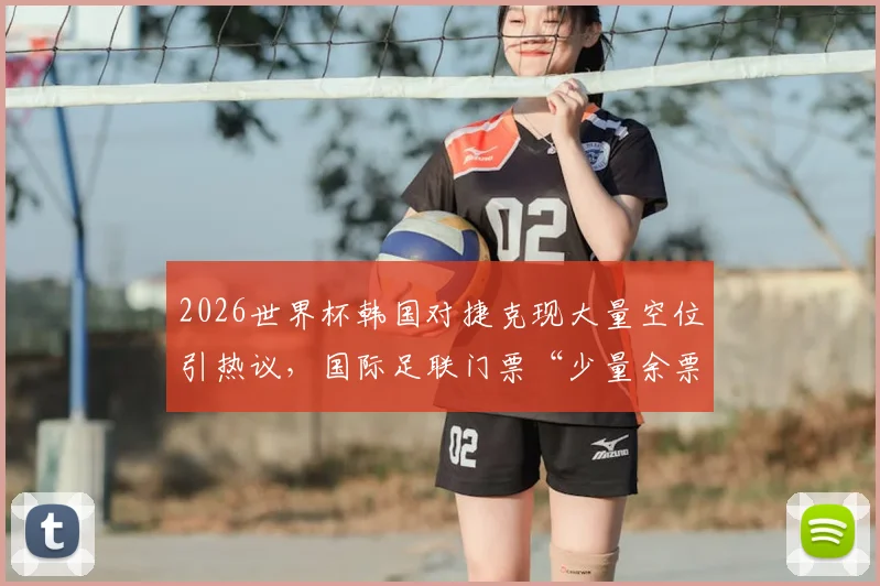 2026世界杯韩国对捷克现大量空位引热议,国际足联门票“少量余票”说法遭质疑,球迷该如何避免扑空?
