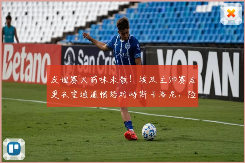 友谊赛火药味未散！埃及主帅赛后更衣室通道愤怒对峙斯卡洛尼，险些引发教练冲突