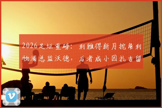 2026足坛重磅:利雅得新月挖角利物浦总监沃德,后者成小因扎吉留任关键说服者